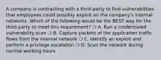 A company is contracting with a third-party to find vulnerabilities that employees could possibly exploit on the company's internal networks. Which of the following would be the BEST way for the third-party to meet this requirement? ❍ A. Run a credentialed vulnerability scan ❍ B. Capture packets of the application traffic flows from the internal network ❍ C. Identify an exploit and perform a privilege escalation ❍ D. Scan the network during normal working hours