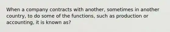 When a company contracts with another, sometimes in another country, to do some of the functions, such as production or accounting, it is known as?