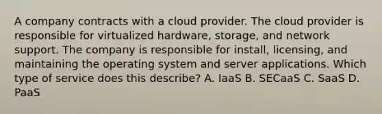 A company contracts with a cloud provider. The cloud provider is responsible for virtualized hardware, storage, and network support. The company is responsible for install, licensing, and maintaining the operating system and server applications. Which type of service does this describe? A. IaaS B. SECaaS C. SaaS D. PaaS