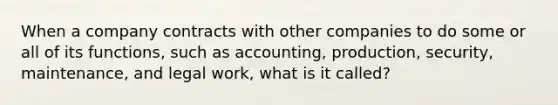 When a company contracts with other companies to do some or all of its functions, such as accounting, production, security, maintenance, and legal work, what is it called?