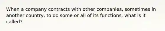 When a company contracts with other companies, sometimes in another country, to do some or all of its functions, what is it called?