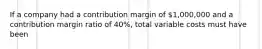 If a company had a contribution margin of 1,000,000 and a contribution margin ratio of 40%, total variable costs must have been