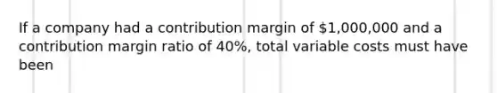 If a company had a contribution margin of 1,000,000 and a contribution margin ratio of 40%, total variable costs must have been