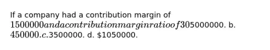 If a company had a contribution margin of 1500000 and a contribution margin ratio of 30%, total variable costs must have been a.5000000. b. 450000. c.3500000. d. 1050000.