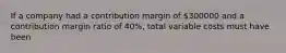 If a company had a contribution margin of 300000 and a contribution margin ratio of 40%, total variable costs must have been