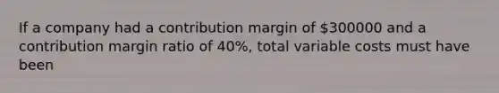 If a company had a contribution margin of 300000 and a contribution margin ratio of 40%, total variable costs must have been