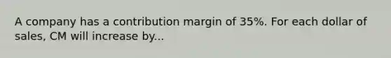 A company has a contribution margin of 35%. For each dollar of sales, CM will increase by...