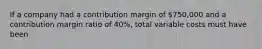 If a company had a contribution margin of 750,000 and a contribution margin ratio of 40%, total variable costs must have been