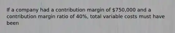 If a company had a contribution margin of 750,000 and a contribution margin ratio of 40%, total variable costs must have been