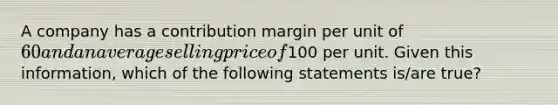 A company has a contribution margin per unit of 60 and an average selling price of100 per unit. Given this information, which of the following statements is/are true?