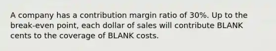 A company has a contribution margin ratio of 30%. Up to the break-even point, each dollar of sales will contribute BLANK cents to the coverage of BLANK costs.