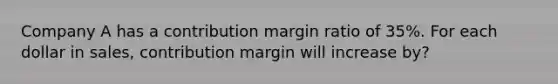 Company A has a contribution margin ratio of 35%. For each dollar in sales, contribution margin will increase by?