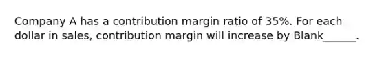 Company A has a contribution margin ratio of 35%. For each dollar in sales, contribution margin will increase by Blank______.