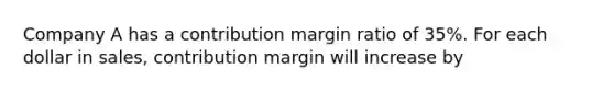 Company A has a contribution margin ratio of 35%. For each dollar in sales, contribution margin will increase by