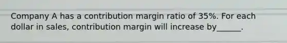 Company A has a contribution margin ratio of 35%. For each dollar in sales, contribution margin will increase by______.