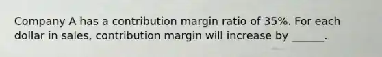 Company A has a contribution margin ratio of 35%. For each dollar in sales, contribution margin will increase by ______.