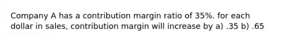 Company A has a contribution margin ratio of 35%. for each dollar in sales, contribution margin will increase by a) .35 b) .65