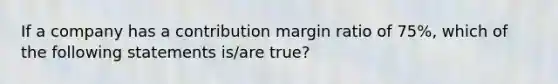 If a company has a contribution margin ratio of 75%, which of the following statements is/are true?