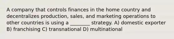 A company that controls finances in the home country and decentralizes production, sales, and marketing operations to other countries is using a ________ strategy. A) domestic exporter B) franchising C) transnational D) multinational