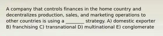 A company that controls finances in the home country and decentralizes production, sales, and marketing operations to other countries is using a ________ strategy. A) domestic exporter B) franchising C) transnational D) multinational E) conglomerate