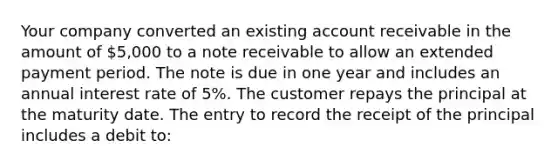 Your company converted an existing account receivable in the amount of 5,000 to a note receivable to allow an extended payment period. The note is due in one year and includes an annual interest rate of 5%. The customer repays the principal at the maturity date. The entry to record the receipt of the principal includes a debit to: