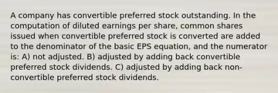 A company has convertible preferred stock outstanding. In the computation of diluted earnings per share, common shares issued when convertible preferred stock is converted are added to the denominator of the basic EPS equation, and the numerator is: A) not adjusted. B) adjusted by adding back convertible preferred stock dividends. C) adjusted by adding back non-convertible preferred stock dividends.