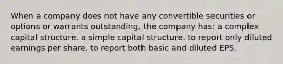 When a company does not have any convertible securities or options or warrants outstanding, the company has: a complex capital structure. a simple capital structure. to report only diluted earnings per share. to report both basic and diluted EPS.