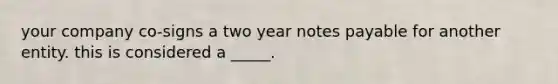 your company co-signs a two year notes payable for another entity. this is considered a _____.