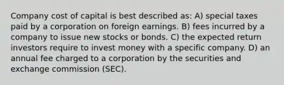 Company cost of capital is best described as: A) special taxes paid by a corporation on foreign earnings. B) fees incurred by a company to issue new stocks or bonds. C) the expected return investors require to invest money with a specific company. D) an annual fee charged to a corporation by the securities and exchange commission (SEC).