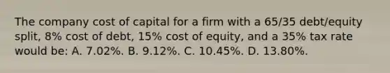 The company cost of capital for a firm with a 65/35 debt/equity split, 8% cost of debt, 15% cost of equity, and a 35% tax rate would be: A. 7.02%. B. 9.12%. C. 10.45%. D. 13.80%.