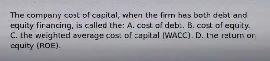 The company cost of capital, when the firm has both debt and equity financing, is called the: A. cost of debt. B. cost of equity. C. the <a href='https://www.questionai.com/knowledge/koL1NUNNcJ-weighted-average' class='anchor-knowledge'>weighted average</a> cost of capital (WACC). D. the return on equity (ROE).