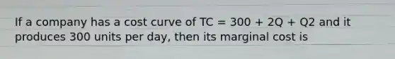 If a company has a cost curve of TC = 300 + 2Q + Q2 and it produces 300 units per day, then its marginal cost is