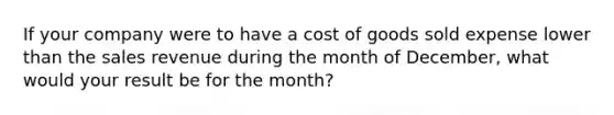 If your company were to have a cost of goods sold expense lower than the sales revenue during the month of December, what would your result be for the month?