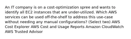 An IT company is on a cost-optimization spree and wants to identify all EC2 instances that are under-utilized. Which AWS services can be used off-the-shelf to address this use-case without needing any manual configurations? (Select two) AWS Cost Explorer AWS Cost and Usage Reports Amazon CloudWatch AWS Trusted Advisor