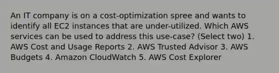 An IT company is on a cost-optimization spree and wants to identify all EC2 instances that are under-utilized. Which AWS services can be used to address this use-case? (Select two) 1. AWS Cost and Usage Reports 2. AWS Trusted Advisor 3. AWS Budgets 4. Amazon CloudWatch 5. AWS Cost Explorer