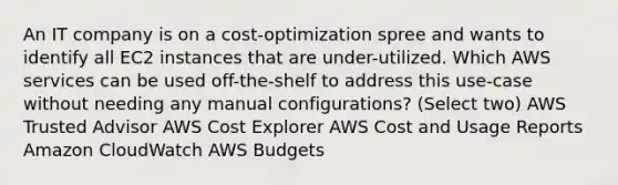 An IT company is on a cost-optimization spree and wants to identify all EC2 instances that are under-utilized. Which AWS services can be used off-the-shelf to address this use-case without needing any manual configurations? (Select two) AWS Trusted Advisor AWS Cost Explorer AWS Cost and Usage Reports Amazon CloudWatch AWS Budgets