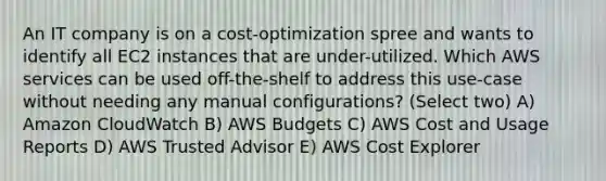 An IT company is on a cost-optimization spree and wants to identify all EC2 instances that are under-utilized. Which AWS services can be used off-the-shelf to address this use-case without needing any manual configurations? (Select two) A) Amazon CloudWatch B) AWS Budgets C) AWS Cost and Usage Reports D) AWS Trusted Advisor E) AWS Cost Explorer