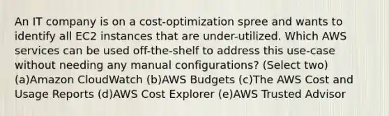 An IT company is on a cost-optimization spree and wants to identify all EC2 instances that are under-utilized. Which AWS services can be used off-the-shelf to address this use-case without needing any manual configurations? (Select two) (a)Amazon CloudWatch (b)AWS Budgets (c)The AWS Cost and Usage Reports (d)AWS Cost Explorer (e)AWS Trusted Advisor