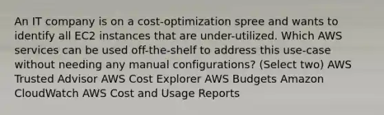 An IT company is on a cost-optimization spree and wants to identify all EC2 instances that are under-utilized. Which AWS services can be used off-the-shelf to address this use-case without needing any manual configurations? (Select two) AWS Trusted Advisor AWS Cost Explorer AWS Budgets Amazon CloudWatch AWS Cost and Usage Reports