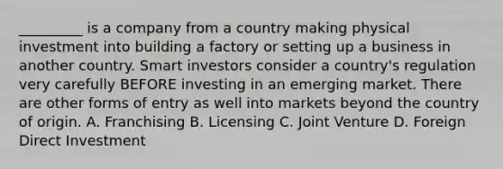 _________ is a company from a country making physical investment into building a factory or setting up a business in another country. Smart investors consider a country's regulation very carefully BEFORE investing in an emerging market. There are other forms of entry as well into markets beyond the country of origin. A. Franchising B. Licensing C. Joint Venture D. Foreign Direct Investment