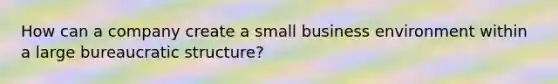 How can a company create a small business environment within a large <a href='https://www.questionai.com/knowledge/kmfhpfK387-bureaucratic-structure' class='anchor-knowledge'>bureaucratic structure</a>?