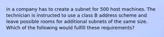 in a company has to create a subnet for 500 host machines. The technician is instructed to use a class B address scheme and leave possible rooms for additional subnets of the same size. Which of the following would fulfill these requirements?