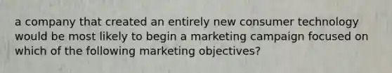 a company that created an entirely new consumer technology would be most likely to begin a marketing campaign focused on which of the following marketing objectives?