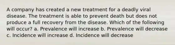 A company has created a new treatment for a deadly viral disease. The treatment is able to prevent death but does not produce a full recovery from the disease. Which of the following will occur? a. Prevalence will increase b. Prevalence will decrease c. Incidence will increase d. Incidence will decrease