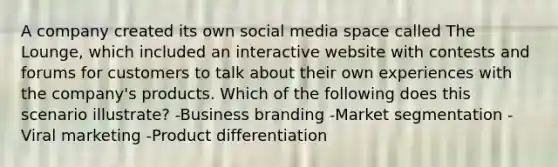 A company created its own social media space called The Lounge, which included an interactive website with contests and forums for customers to talk about their own experiences with the company's products. Which of the following does this scenario illustrate? -Business branding -Market segmentation -Viral marketing -Product differentiation