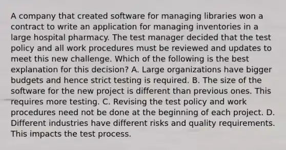 A company that created software for managing libraries won a contract to write an application for managing inventories in a large hospital pharmacy. The test manager decided that the test policy and all work procedures must be reviewed and updates to meet this new challenge. Which of the following is the best explanation for this decision? A. Large organizations have bigger budgets and hence strict testing is required. B. The size of the software for the new project is different than previous ones. This requires more testing. C. Revising the test policy and work procedures need not be done at the beginning of each project. D. Different industries have different risks and quality requirements. This impacts the test process.