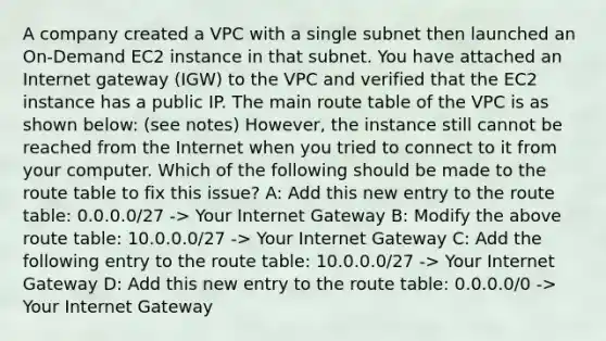 A company created a VPC with a single subnet then launched an On-Demand EC2 instance in that subnet. You have attached an Internet gateway (IGW) to the VPC and verified that the EC2 instance has a public IP. The main route table of the VPC is as shown below: (see notes) However, the instance still cannot be reached from the Internet when you tried to connect to it from your computer. Which of the following should be made to the route table to fix this issue? A: Add this new entry to the route table: 0.0.0.0/27 -> Your Internet Gateway B: Modify the above route table: 10.0.0.0/27 -> Your Internet Gateway C: Add the following entry to the route table: 10.0.0.0/27 -> Your Internet Gateway D: Add this new entry to the route table: 0.0.0.0/0 -> Your Internet Gateway