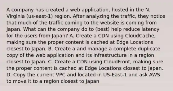 A company has created a web application, hosted in the N. Virginia (us-east-1) region. After analyzing the traffic, they notice that much of the traffic coming to the website is coming from Japan. What can the company do to (best) help reduce latency for the users from Japan? A. Create a CDN using CloudCache, making sure the proper content is cached at Edge Locations closest to Japan. B. Create a and manage a complete duplicate copy of the web application and its infrastructure in a region closest to Japan. C. Create a CDN using CloudFront, making sure the proper content is cached at Edge Locations closest to Japan. D. Copy the current VPC and located in US-East-1 and ask AWS to move it to a region closest to Japan