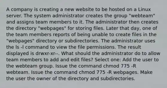 A company is creating a new website to be hosted on a Linux server. The system administrator creates the group "webteam" and assigns team members to it. The administrator then creates the directory "webpages" for storing files. Later that day, one of the team members reports of being unable to create files in the "webpages" directory or subdirectories. The administrator uses the ls -l command to view the file permissions. The result displayed is drwxr-xr--. What should the administrator do to allow team members to add and edit files? Select one: Add the user to the webteam group. Issue the command chmod 775 -R webteam. Issue the command chmod 775 -R webpages. Make the user the owner of the directory and subdirectories.