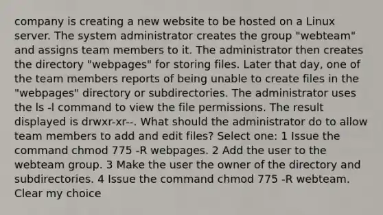 company is creating a new website to be hosted on a Linux server. The system administrator creates the group "webteam" and assigns team members to it. The administrator then creates the directory "webpages" for storing files. Later that day, one of the team members reports of being unable to create files in the "webpages" directory or subdirectories. The administrator uses the ls -l command to view the file permissions. The result displayed is drwxr-xr--. What should the administrator do to allow team members to add and edit files? Select one: 1 Issue the command chmod 775 -R webpages. 2 Add the user to the webteam group. 3 Make the user the owner of the directory and subdirectories. 4 Issue the command chmod 775 -R webteam. Clear my choice